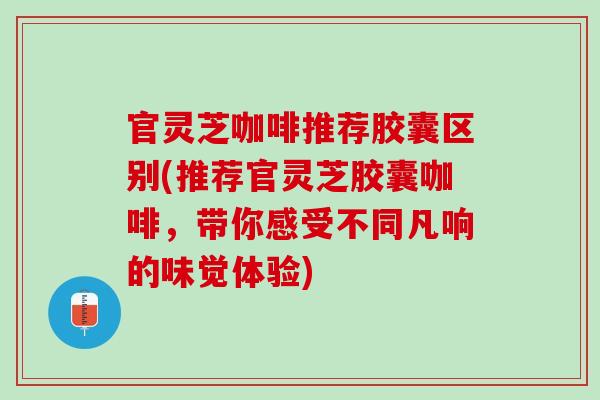 官灵芝咖啡推荐胶囊区别(推荐官灵芝胶囊咖啡，带你感受不同凡响的味觉体验)
