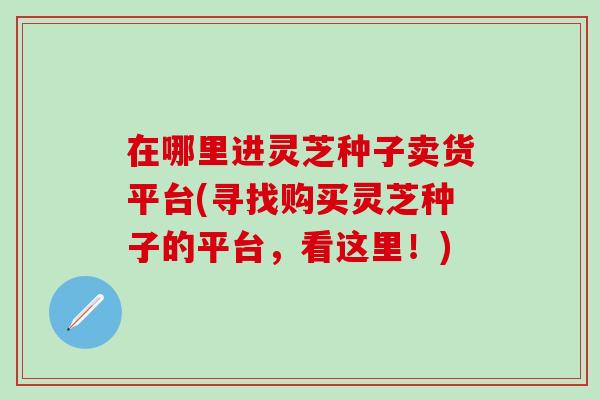 在哪里进灵芝种子卖货平台(寻找购买灵芝种子的平台，看这里！)