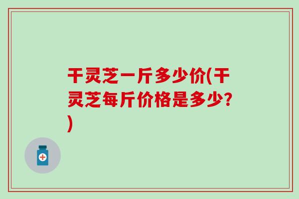 干灵芝一斤多少价(干灵芝每斤价格是多少？)