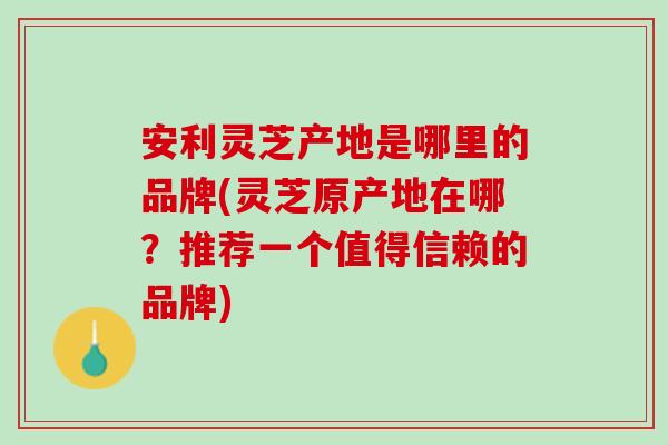 安利灵芝产地是哪里的品牌(灵芝原产地在哪？推荐一个值得信赖的品牌)