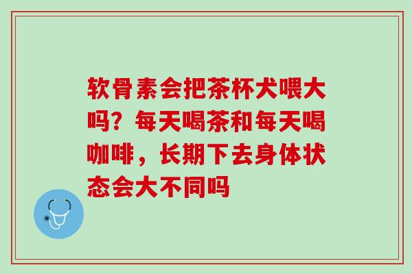 软骨素会把茶杯犬喂大吗？每天喝茶和每天喝咖啡，长期下去身体状态会大不同吗