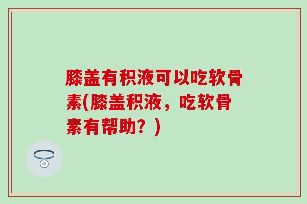 膝盖有积液可以吃软骨素(膝盖积液，吃软骨素有帮助？)