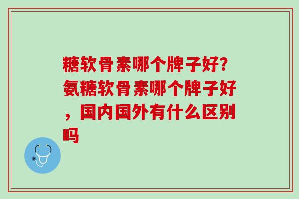 糖软骨素哪个牌子好？氨糖软骨素哪个牌子好，国内国外有什么区别吗