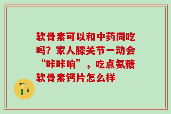 软骨素可以和中药同吃吗？家人膝关节一动会“咔咔响”，吃点氨糖软骨素钙片怎么样