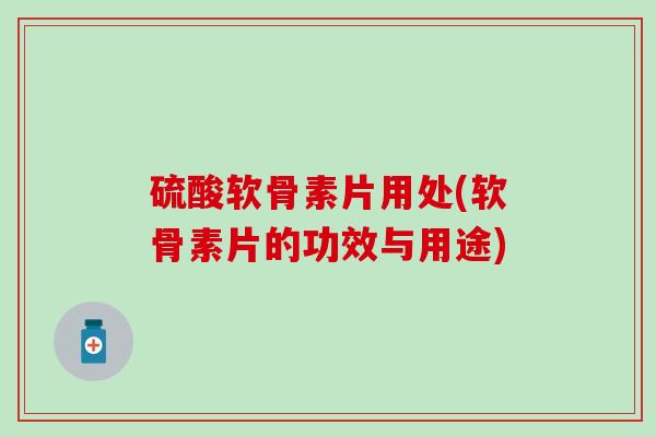 硫酸软骨素片用处(软骨素片的功效与用途)