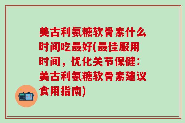 美古利氨糖软骨素什么时间吃最好(最佳服用时间，优化关节保健：美古利氨糖软骨素建议食用指南)