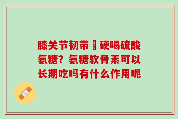 膝关节韧带彊硬喝硫酸氨糖？氨糖软骨素可以长期吃吗有什么作用呢