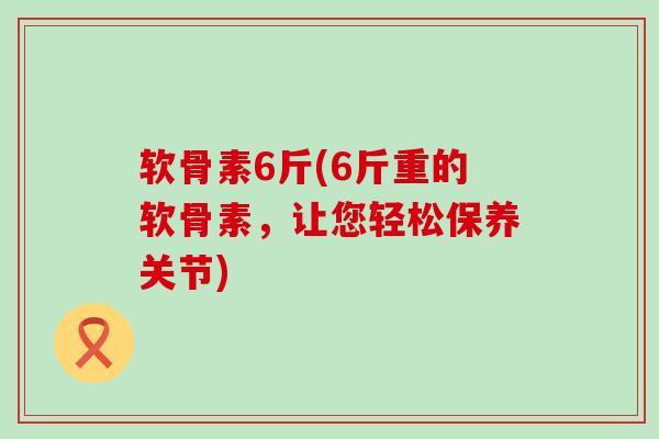 软骨素6斤(6斤重的软骨素，让您轻松保养关节)