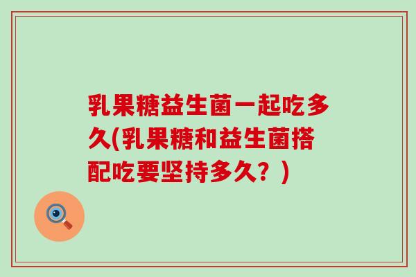 乳果糖益生菌一起吃多久(乳果糖和益生菌搭配吃要坚持多久？)