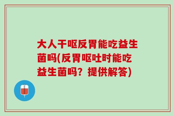 大人干呕反胃能吃益生菌吗(反胃呕吐时能吃益生菌吗？提供解答)