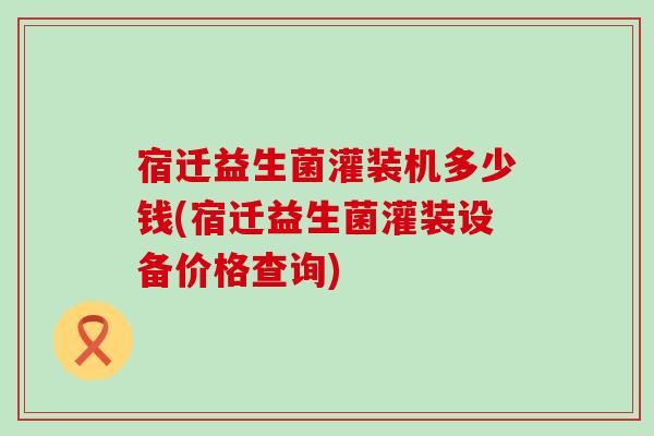 宿迁益生菌灌装机多少钱(宿迁益生菌灌装设备价格查询)