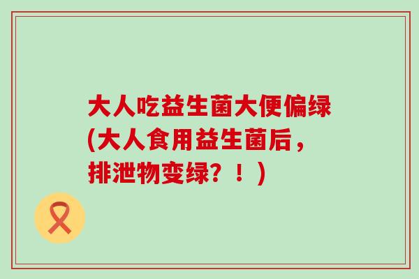 大人吃益生菌大便偏绿(大人食用益生菌后，排泄物变绿？！)