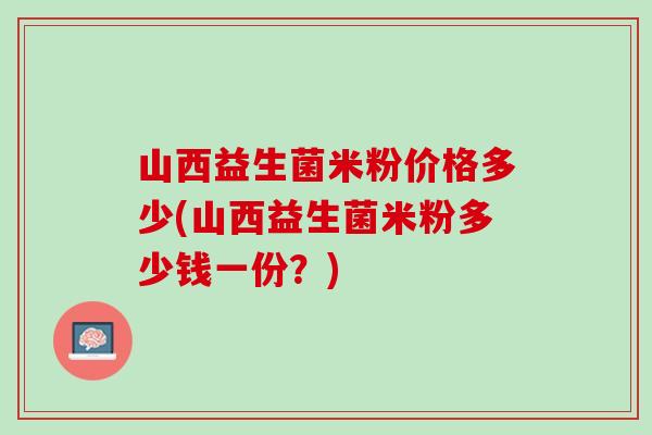 山西益生菌米粉价格多少(山西益生菌米粉多少钱一份？)
