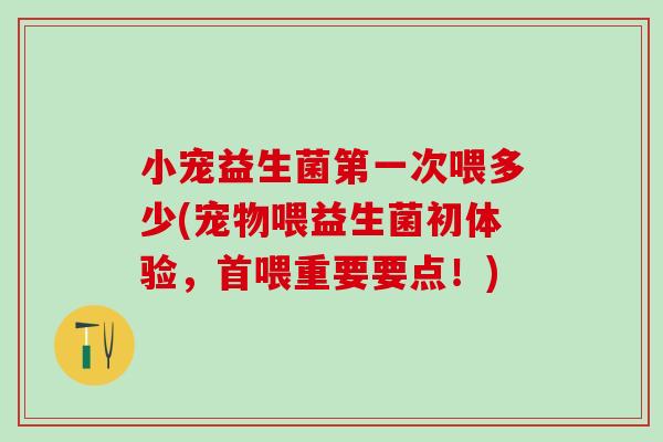 小宠益生菌第一次喂多少(宠物喂益生菌初体验，首喂重要要点！)