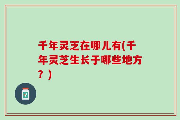 千年灵芝在哪儿有(千年灵芝生长于哪些地方？)