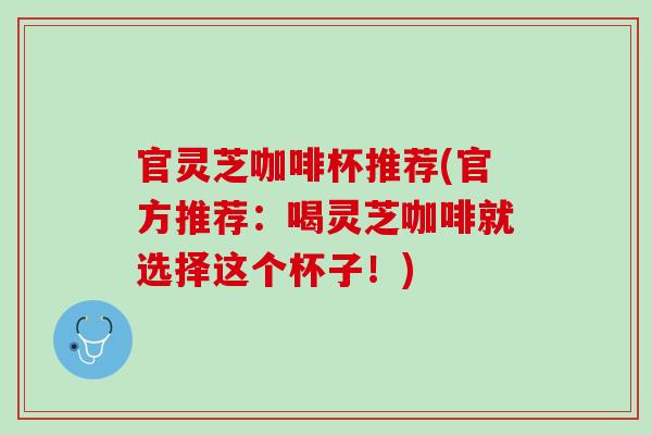 官灵芝咖啡杯推荐(官方推荐：喝灵芝咖啡就选择这个杯子！)