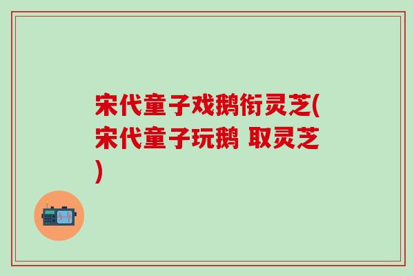 宋代童子戏鹅衔灵芝(宋代童子玩鹅 取灵芝)