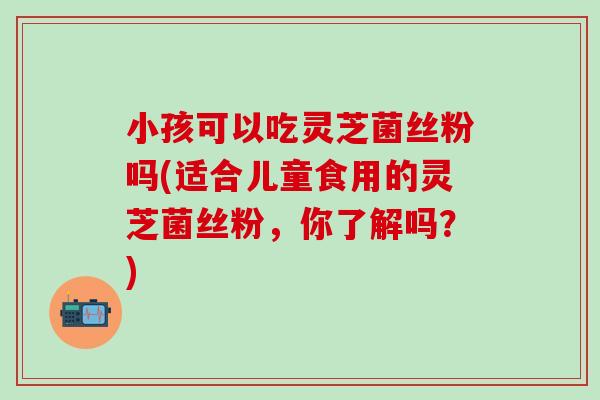 小孩可以吃灵芝菌丝粉吗(适合儿童食用的灵芝菌丝粉，你了解吗？)