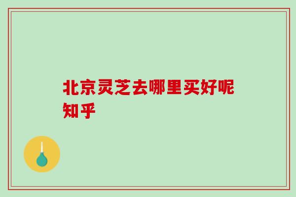 北京灵芝去哪里买好呢知乎