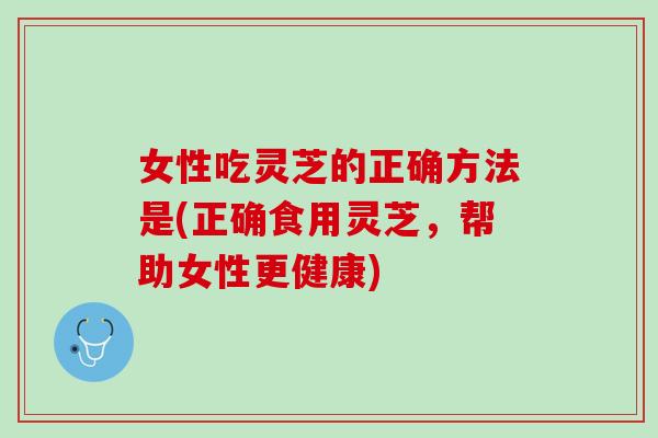 女性吃灵芝的正确方法是(正确食用灵芝，帮助女性更健康)