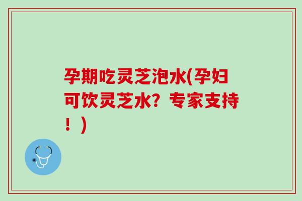孕期吃灵芝泡水(孕妇可饮灵芝水？专家支持！)