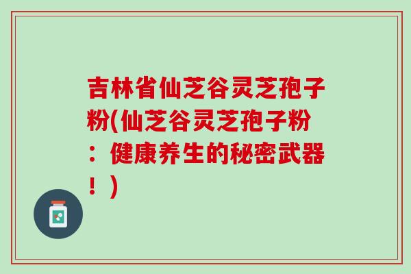吉林省仙芝谷灵芝孢子粉(仙芝谷灵芝孢子粉：健康养生的秘密武器！)