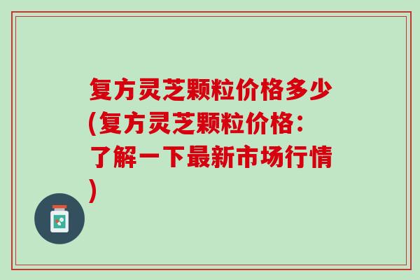 复方灵芝颗粒价格多少(复方灵芝颗粒价格：了解一下最新市场行情)