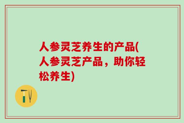 人参灵芝养生的产品(人参灵芝产品，助你轻松养生)