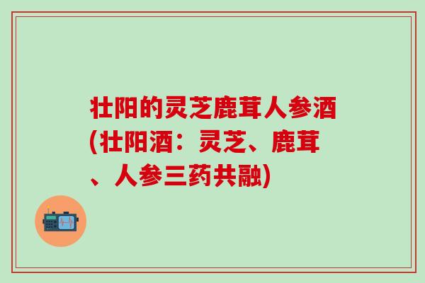 壮阳的灵芝鹿茸人参酒(壮阳酒：灵芝、鹿茸、人参三药共融)