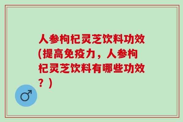 人参枸杞灵芝饮料功效(提高免疫力，人参枸杞灵芝饮料有哪些功效？)