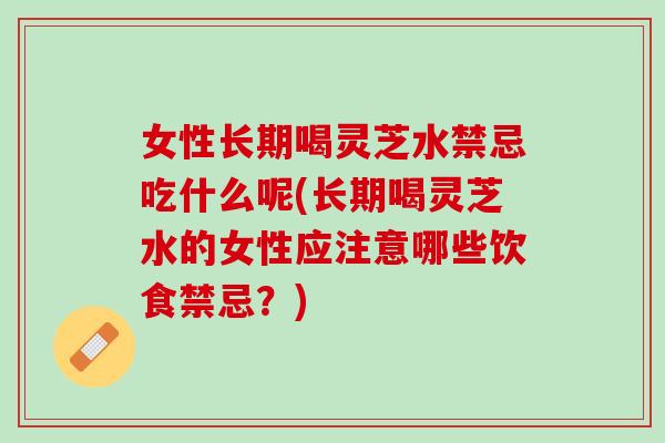 女性长期喝灵芝水禁忌吃什么呢(长期喝灵芝水的女性应注意哪些饮食禁忌？)