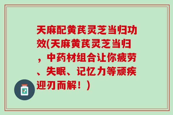 天麻配黄芪灵芝当归功效(天麻黄芪灵芝当归，中药材组合让你疲劳、失眠、记忆力等顽疾迎刃而解！)