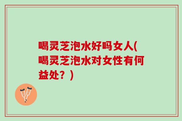 喝灵芝泡水好吗女人(喝灵芝泡水对女性有何益处？)