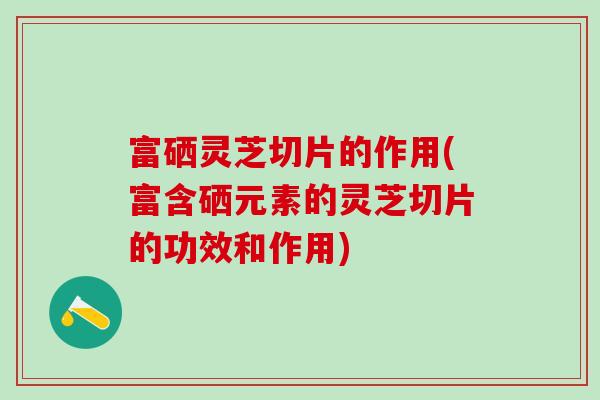 富硒灵芝切片的作用(富含硒元素的灵芝切片的功效和作用)