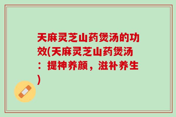 天麻灵芝山药煲汤的功效(天麻灵芝山药煲汤：提神养颜，滋补养生)