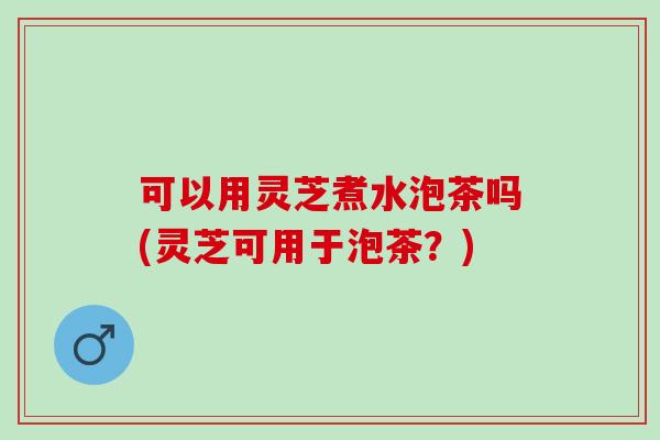 可以用灵芝煮水泡茶吗(灵芝可用于泡茶？)