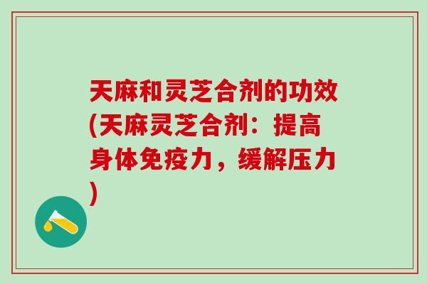 天麻和灵芝合剂的功效(天麻灵芝合剂：提高身体免疫力，缓解压力)
