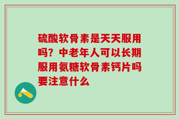 硫酸软骨素是天天服用吗？中老年人可以长期服用氨糖软骨素钙片吗要注意什么