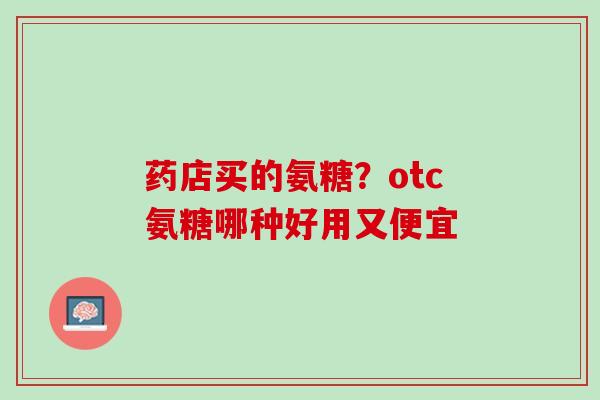 药店买的氨糖？otc氨糖哪种好用又便宜