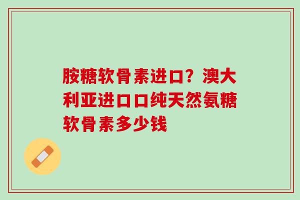 胺糖软骨素进口？澳大利亚进口口纯天然氨糖软骨素多少钱