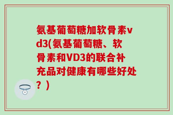 氨基葡萄糖加软骨素vd3(氨基葡萄糖、软骨素和VD3的联合补充品对健康有哪些好处？)