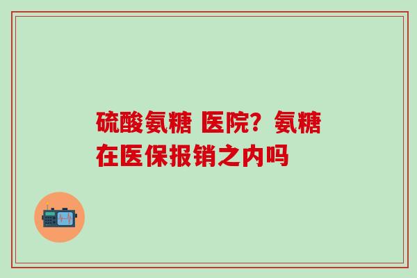 硫酸氨糖 医院？氨糖在医保报销之内吗