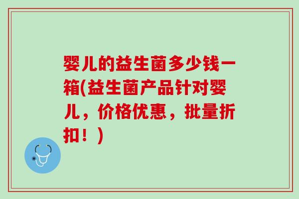 婴儿的益生菌多少钱一箱(益生菌产品针对婴儿，价格优惠，批量折扣！)