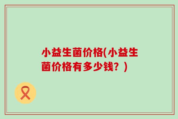 小益生菌价格(小益生菌价格有多少钱？)