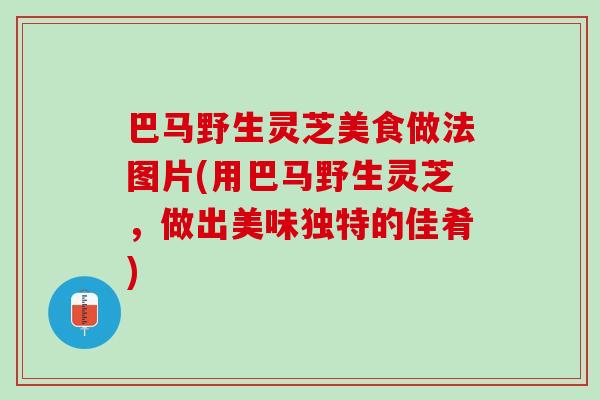 巴马野生灵芝美食做法图片(用巴马野生灵芝，做出美味独特的佳肴)