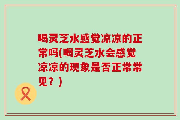 喝灵芝水感觉凉凉的正常吗(喝灵芝水会感觉凉凉的现象是否正常常见？)
