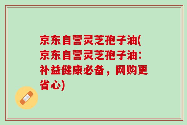 京东自营灵芝孢子油(京东自营灵芝孢子油：补益健康必备，网购更省心)