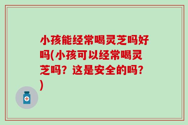 小孩能经常喝灵芝吗好吗(小孩可以经常喝灵芝吗？这是安全的吗？)