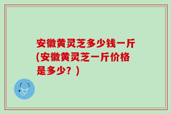 安徽黄灵芝多少钱一斤(安徽黄灵芝一斤价格是多少？)