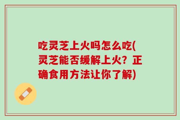 吃灵芝上火吗怎么吃(灵芝能否缓解上火？正确食用方法让你了解)